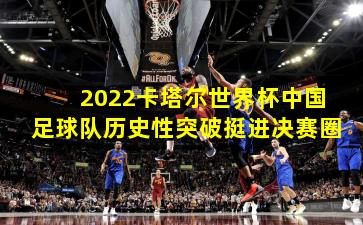 2022卡塔尔世界杯中国足球队历史性突破挺进决赛圈