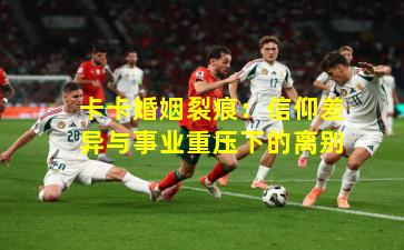 卡卡婚姻裂痕：信仰差异与事业重压下的离别