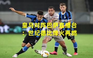 皇马对阵巴萨直播台:世纪德比烽火再燃