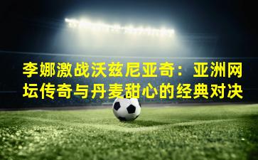 李娜激战沃兹尼亚奇：亚洲网坛传奇与丹麦甜心的经典对决
