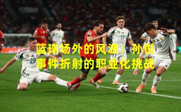 篮球场外的风波:孙悦事件折射的职业化挑战