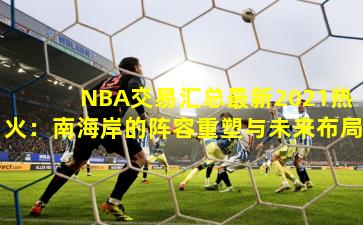 NBA交易汇总最新2021热火:南海岸的阵容重塑与未来布局