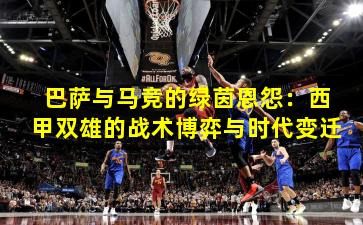 巴萨与马竞的绿茵恩怨：西甲双雄的战术博弈与时代变迁