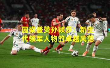 国梁盛赞孙颖莎:新生代领军人物的卓越风范