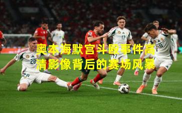 奥本海默宫斗殴事件高清影像背后的赛场风暴