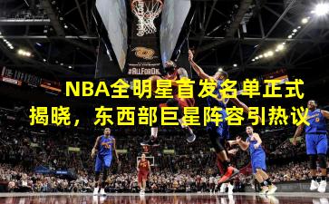 NBA全明星首发名单正式揭晓，东西部巨星阵容引热议