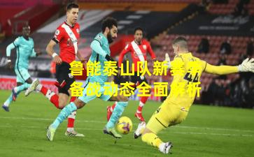 鲁能泰山队新赛季备战动态全面解析