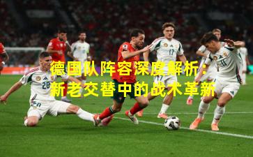德国队阵容深度解析:新老交替中的战术革新