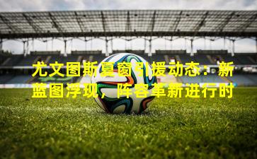 尤文图斯夏窗引援动态：新蓝图浮现，阵容革新进行时